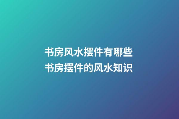 书房风水摆件有哪些 书房摆件的风水知识